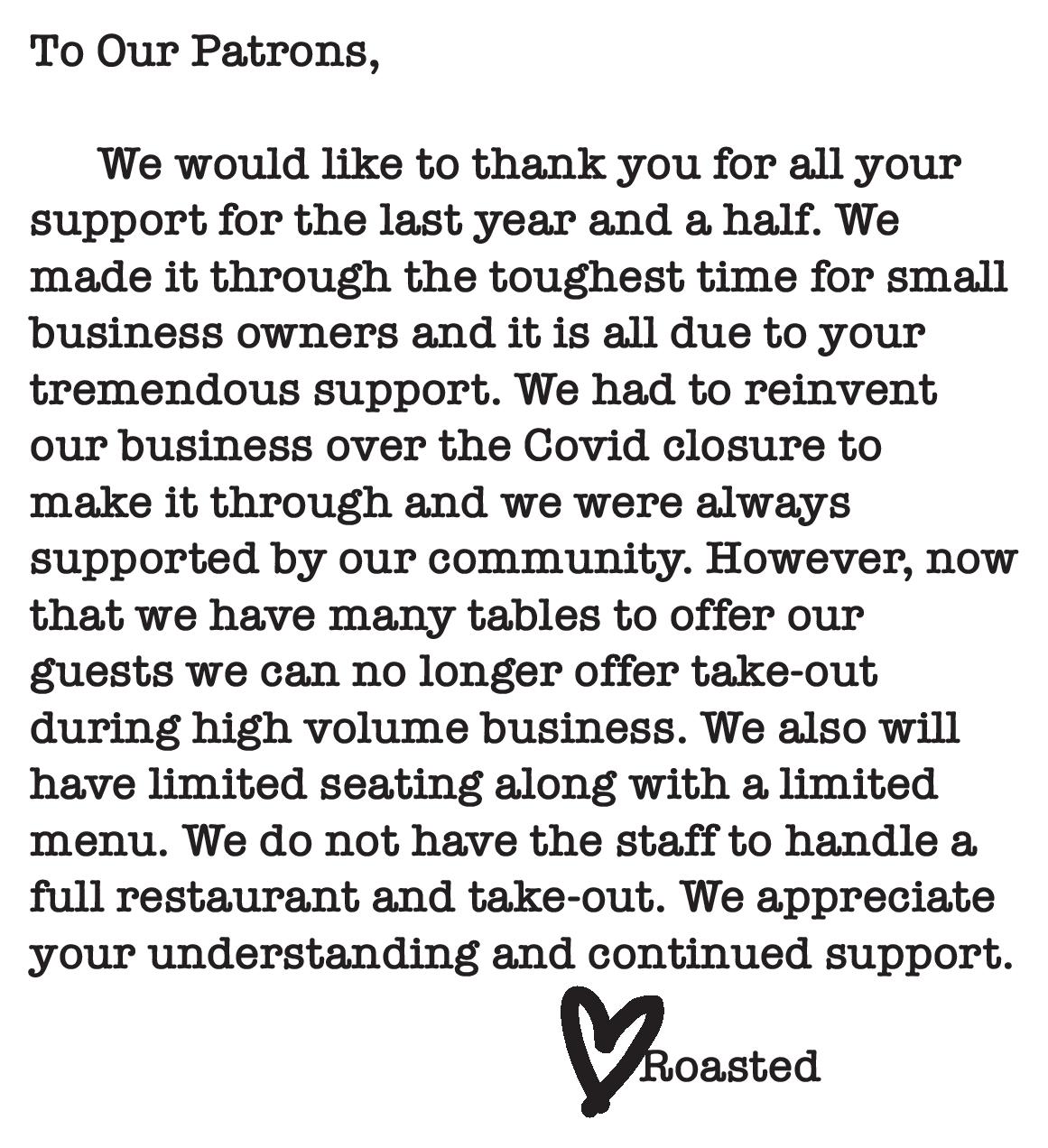To Our Patrons, We would like to thank you for all your
support for the last year and a half. We
made it through the toughest time for small
business owners and it is all due to your
tremendous support. We had to reinvent
our business over the Covid closure to
make it through and we were always
supported by our community. However, now
that we have many tables to offer our
guests we can no longer offer take-out
during high volume business. We also will
have limited seating along with a limited
menu. We do not have the staff to handle a
full restaurant and take-out. We appreciate
your understanding and continued support. Roasted